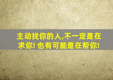 主动找你的人,不一定是在求你! 也有可能是在帮你!